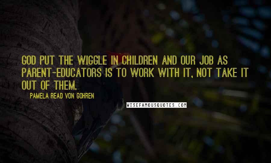 Pamela Read Von Gohren Quotes: God put the wiggle in children and our job as parent-educators is to work with it, not take it out of them.