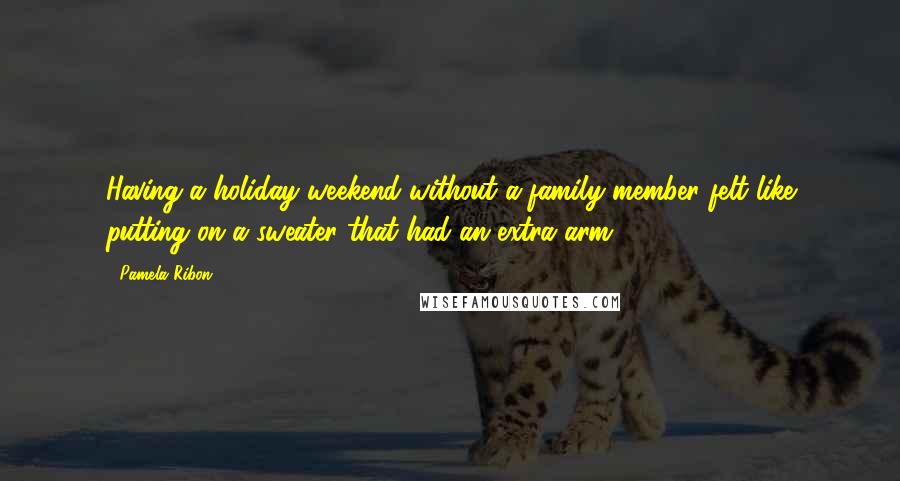 Pamela Ribon Quotes: Having a holiday weekend without a family member felt like putting on a sweater that had an extra arm.