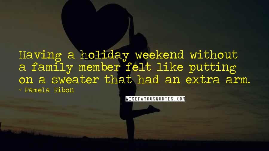 Pamela Ribon Quotes: Having a holiday weekend without a family member felt like putting on a sweater that had an extra arm.