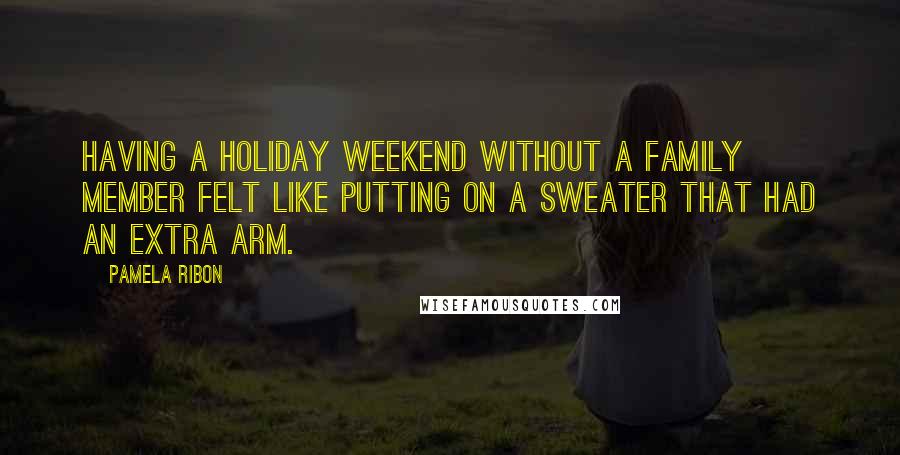 Pamela Ribon Quotes: Having a holiday weekend without a family member felt like putting on a sweater that had an extra arm.