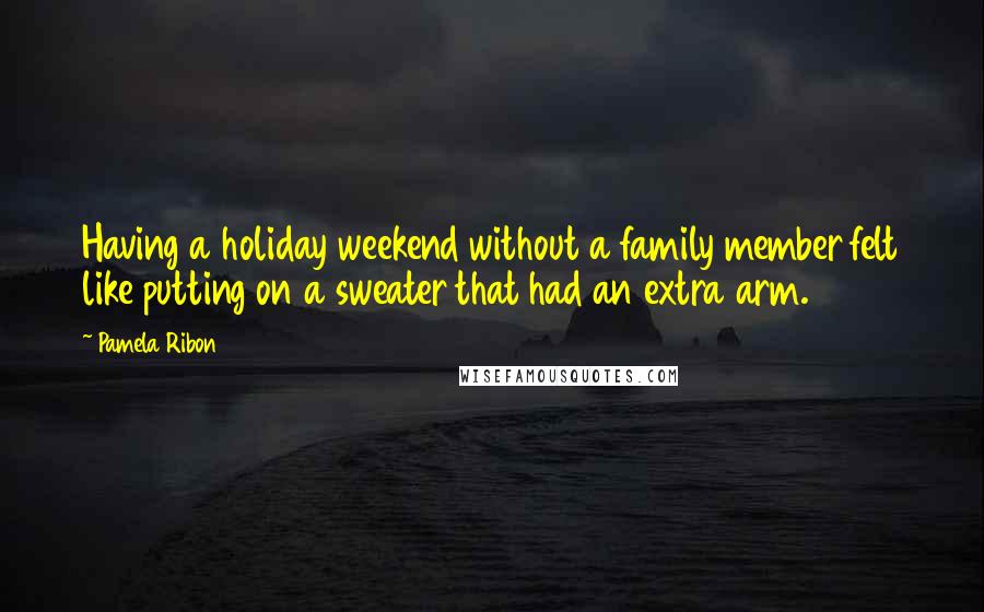 Pamela Ribon Quotes: Having a holiday weekend without a family member felt like putting on a sweater that had an extra arm.