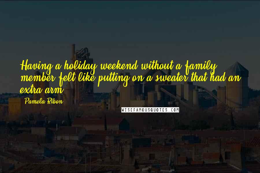 Pamela Ribon Quotes: Having a holiday weekend without a family member felt like putting on a sweater that had an extra arm.