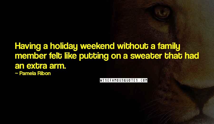 Pamela Ribon Quotes: Having a holiday weekend without a family member felt like putting on a sweater that had an extra arm.