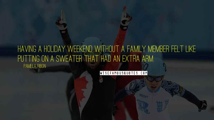 Pamela Ribon Quotes: Having a holiday weekend without a family member felt like putting on a sweater that had an extra arm.