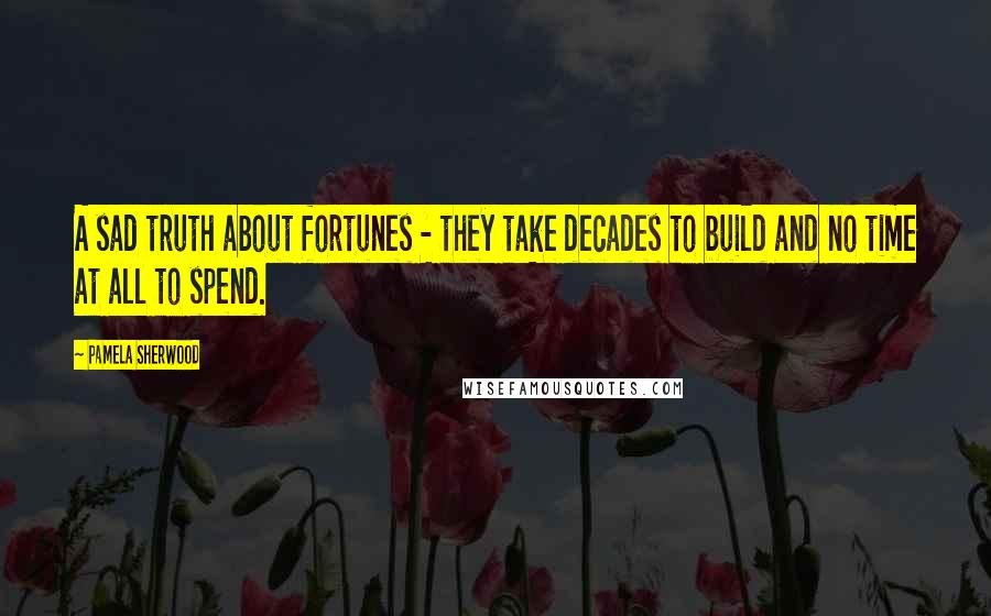 Pamela Sherwood Quotes: A sad truth about fortunes - they take decades to build and no time at all to spend.