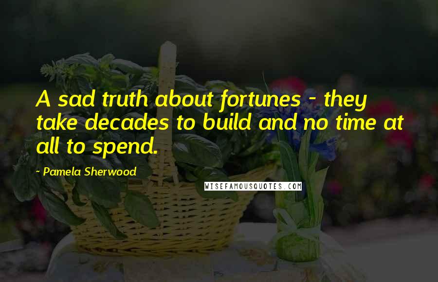 Pamela Sherwood Quotes: A sad truth about fortunes - they take decades to build and no time at all to spend.