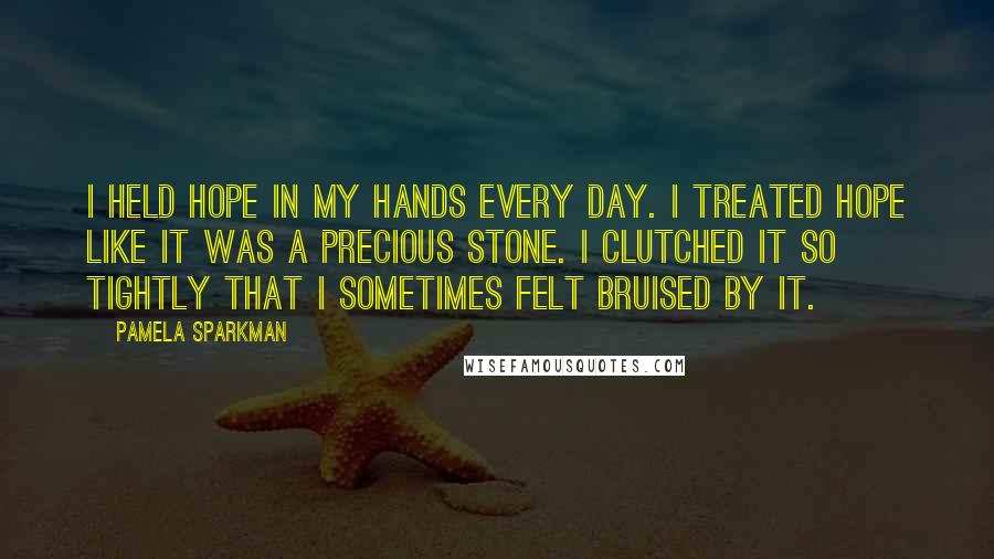 Pamela Sparkman Quotes: I held hope in my hands every day. I treated hope like it was a precious stone. I clutched it so tightly that I sometimes felt bruised by it.