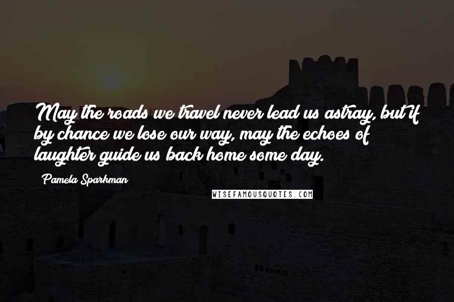 Pamela Sparkman Quotes: May the roads we travel never lead us astray, but if by chance we lose our way, may the echoes of laughter guide us back home some day.