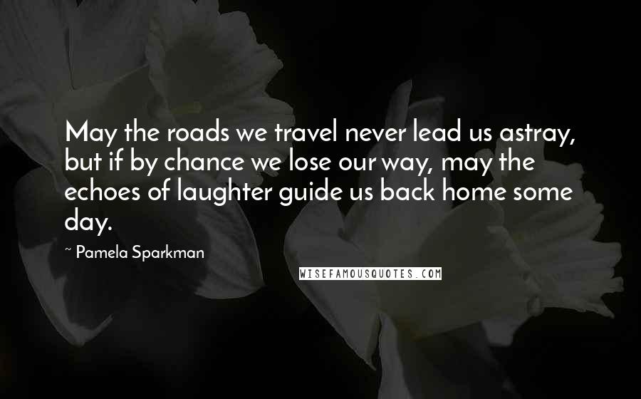 Pamela Sparkman Quotes: May the roads we travel never lead us astray, but if by chance we lose our way, may the echoes of laughter guide us back home some day.