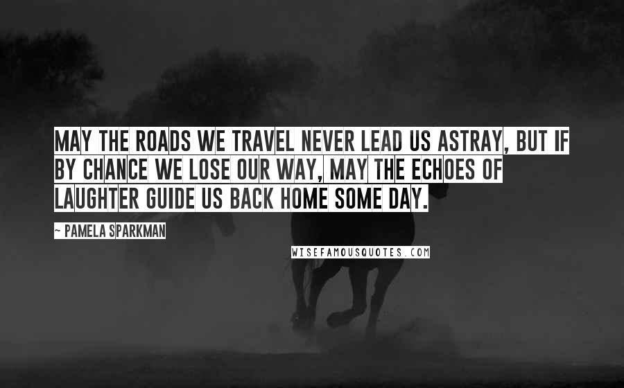 Pamela Sparkman Quotes: May the roads we travel never lead us astray, but if by chance we lose our way, may the echoes of laughter guide us back home some day.