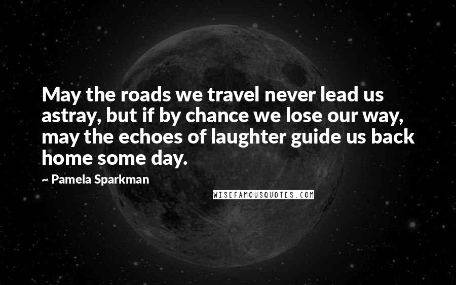 Pamela Sparkman Quotes: May the roads we travel never lead us astray, but if by chance we lose our way, may the echoes of laughter guide us back home some day.