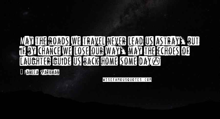 Pamela Sparkman Quotes: May the roads we travel never lead us astray, but if by chance we lose our way, may the echoes of laughter guide us back home some day.