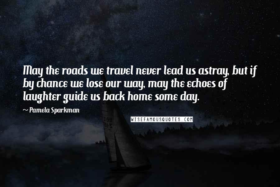 Pamela Sparkman Quotes: May the roads we travel never lead us astray, but if by chance we lose our way, may the echoes of laughter guide us back home some day.