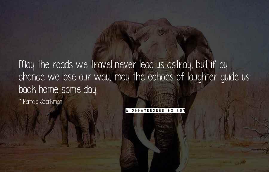 Pamela Sparkman Quotes: May the roads we travel never lead us astray, but if by chance we lose our way, may the echoes of laughter guide us back home some day.