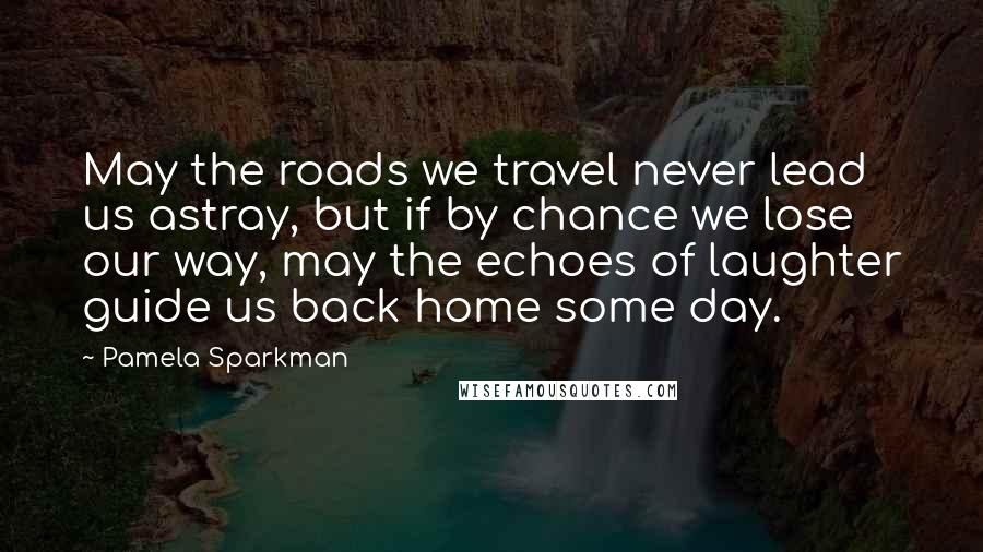Pamela Sparkman Quotes: May the roads we travel never lead us astray, but if by chance we lose our way, may the echoes of laughter guide us back home some day.
