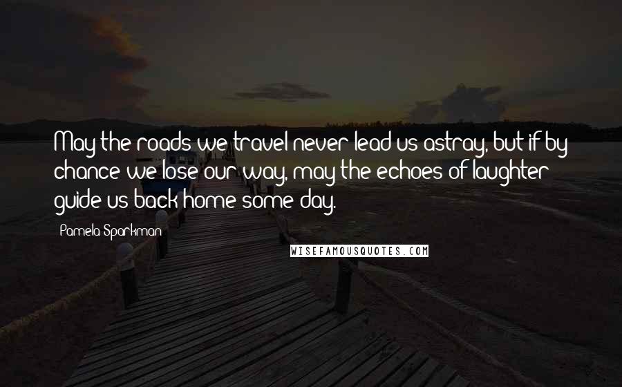 Pamela Sparkman Quotes: May the roads we travel never lead us astray, but if by chance we lose our way, may the echoes of laughter guide us back home some day.