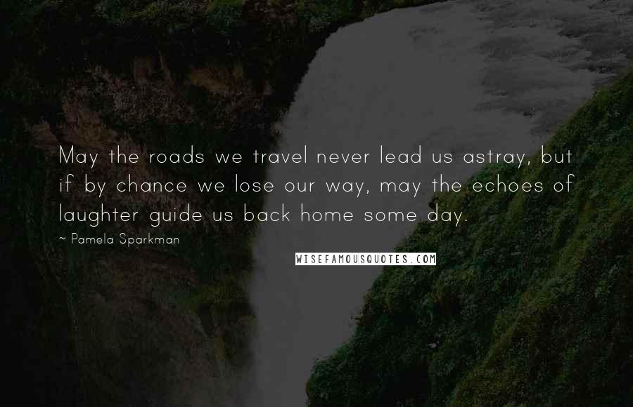 Pamela Sparkman Quotes: May the roads we travel never lead us astray, but if by chance we lose our way, may the echoes of laughter guide us back home some day.