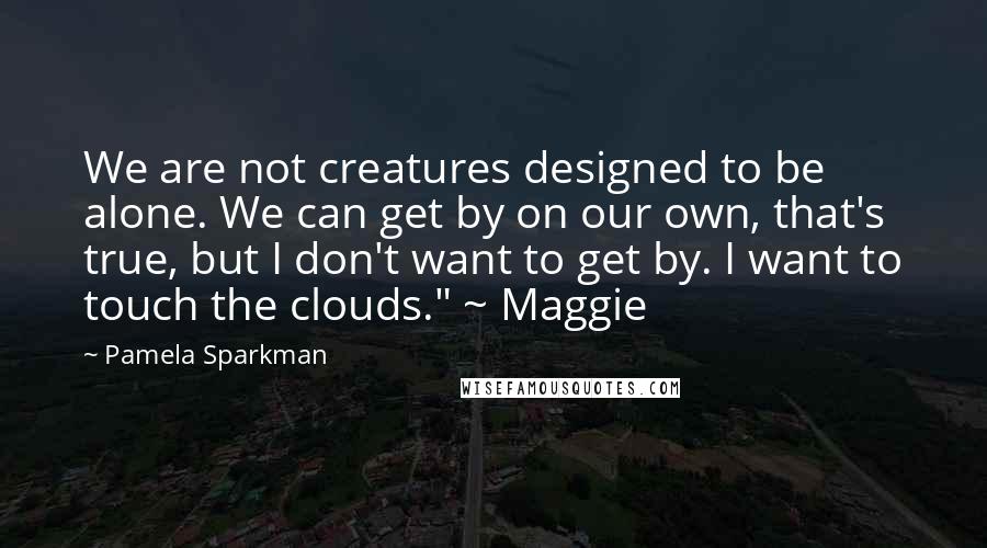 Pamela Sparkman Quotes: We are not creatures designed to be alone. We can get by on our own, that's true, but I don't want to get by. I want to touch the clouds." ~ Maggie
