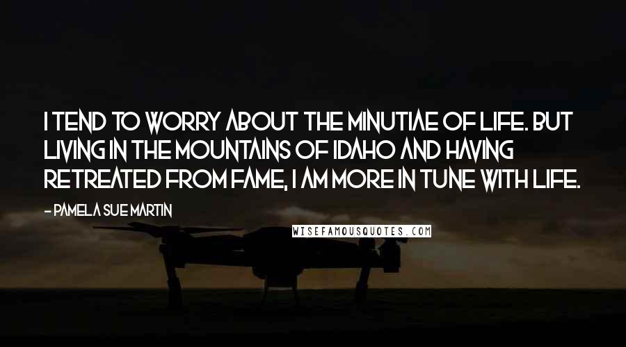 Pamela Sue Martin Quotes: I tend to worry about the minutiae of life. But living in the mountains of Idaho and having retreated from fame, I am more in tune with life.