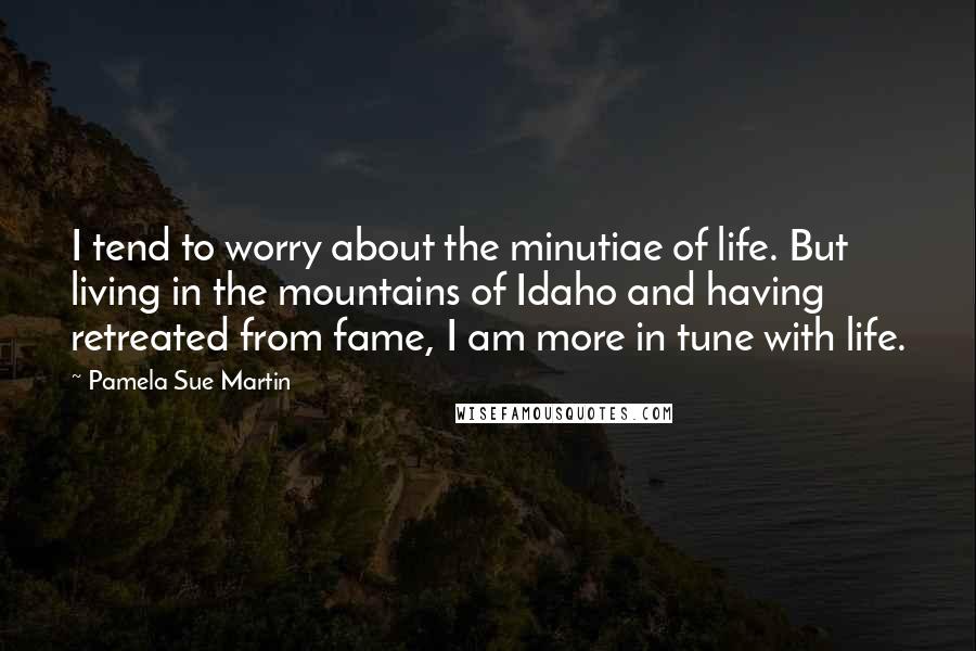Pamela Sue Martin Quotes: I tend to worry about the minutiae of life. But living in the mountains of Idaho and having retreated from fame, I am more in tune with life.