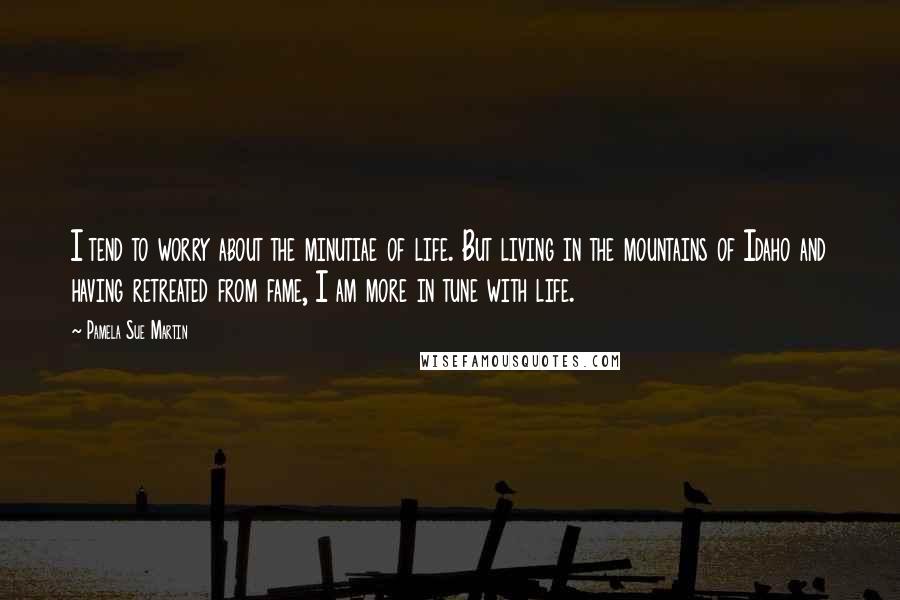 Pamela Sue Martin Quotes: I tend to worry about the minutiae of life. But living in the mountains of Idaho and having retreated from fame, I am more in tune with life.