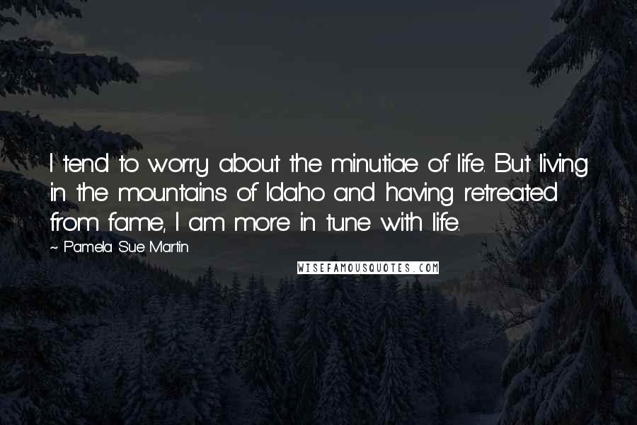 Pamela Sue Martin Quotes: I tend to worry about the minutiae of life. But living in the mountains of Idaho and having retreated from fame, I am more in tune with life.