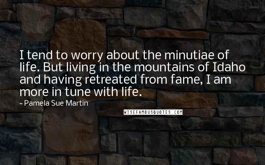 Pamela Sue Martin Quotes: I tend to worry about the minutiae of life. But living in the mountains of Idaho and having retreated from fame, I am more in tune with life.