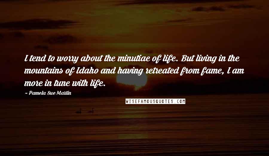 Pamela Sue Martin Quotes: I tend to worry about the minutiae of life. But living in the mountains of Idaho and having retreated from fame, I am more in tune with life.