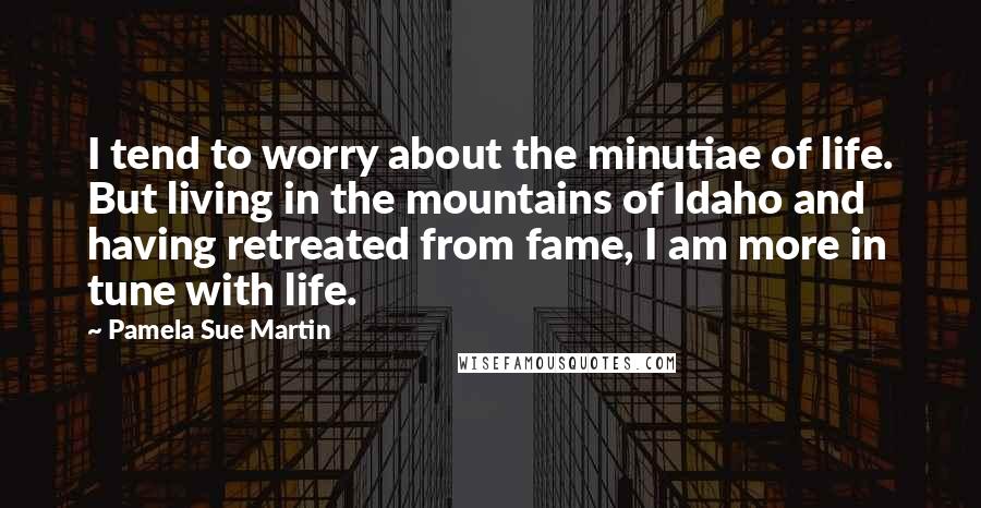 Pamela Sue Martin Quotes: I tend to worry about the minutiae of life. But living in the mountains of Idaho and having retreated from fame, I am more in tune with life.