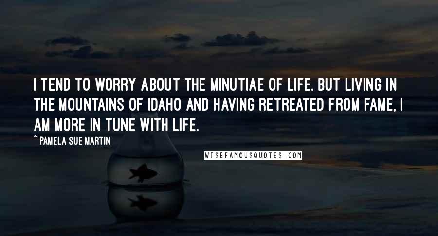 Pamela Sue Martin Quotes: I tend to worry about the minutiae of life. But living in the mountains of Idaho and having retreated from fame, I am more in tune with life.