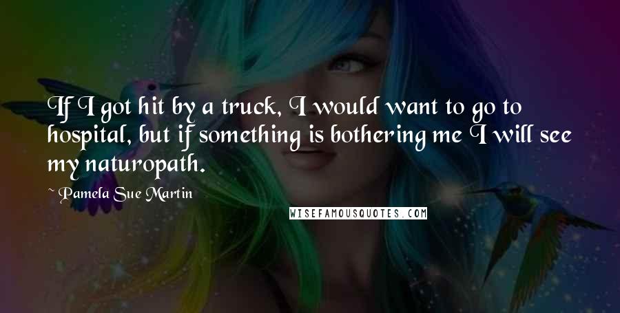 Pamela Sue Martin Quotes: If I got hit by a truck, I would want to go to hospital, but if something is bothering me I will see my naturopath.