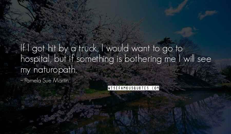 Pamela Sue Martin Quotes: If I got hit by a truck, I would want to go to hospital, but if something is bothering me I will see my naturopath.