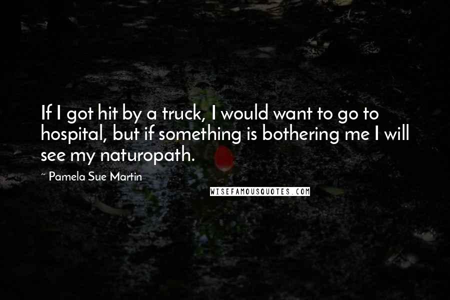 Pamela Sue Martin Quotes: If I got hit by a truck, I would want to go to hospital, but if something is bothering me I will see my naturopath.
