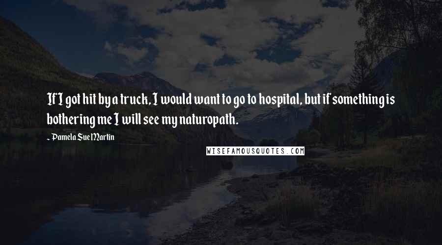 Pamela Sue Martin Quotes: If I got hit by a truck, I would want to go to hospital, but if something is bothering me I will see my naturopath.