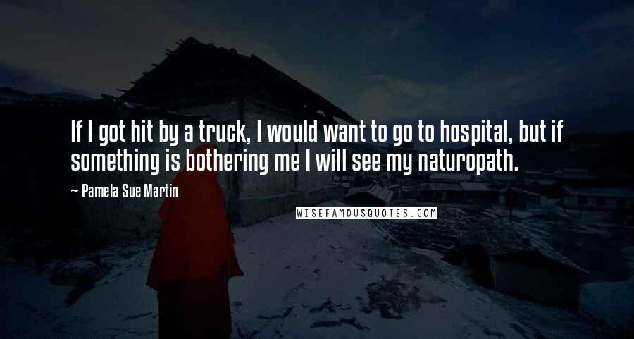 Pamela Sue Martin Quotes: If I got hit by a truck, I would want to go to hospital, but if something is bothering me I will see my naturopath.