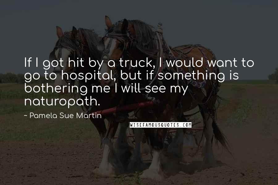 Pamela Sue Martin Quotes: If I got hit by a truck, I would want to go to hospital, but if something is bothering me I will see my naturopath.