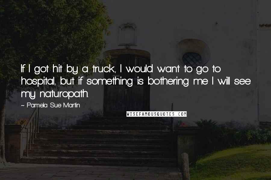 Pamela Sue Martin Quotes: If I got hit by a truck, I would want to go to hospital, but if something is bothering me I will see my naturopath.