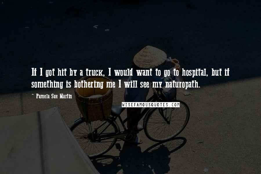 Pamela Sue Martin Quotes: If I got hit by a truck, I would want to go to hospital, but if something is bothering me I will see my naturopath.