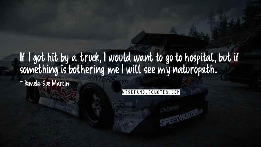 Pamela Sue Martin Quotes: If I got hit by a truck, I would want to go to hospital, but if something is bothering me I will see my naturopath.