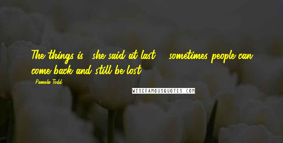 Pamela Todd Quotes: The things is," she said at last, " sometimes people can come back and still be lost.