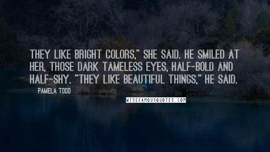 Pamela Todd Quotes: They like bright colors," she said. He smiled at her, those dark tameless eyes, half-bold and half-shy. "They like beautiful things," he said.