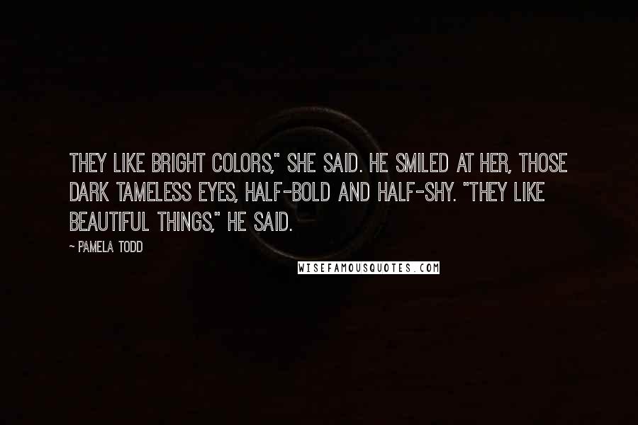 Pamela Todd Quotes: They like bright colors," she said. He smiled at her, those dark tameless eyes, half-bold and half-shy. "They like beautiful things," he said.