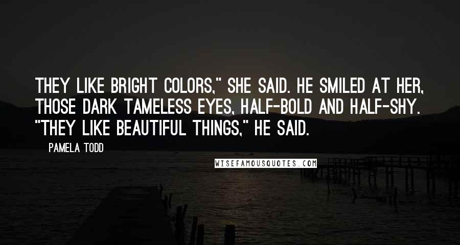 Pamela Todd Quotes: They like bright colors," she said. He smiled at her, those dark tameless eyes, half-bold and half-shy. "They like beautiful things," he said.