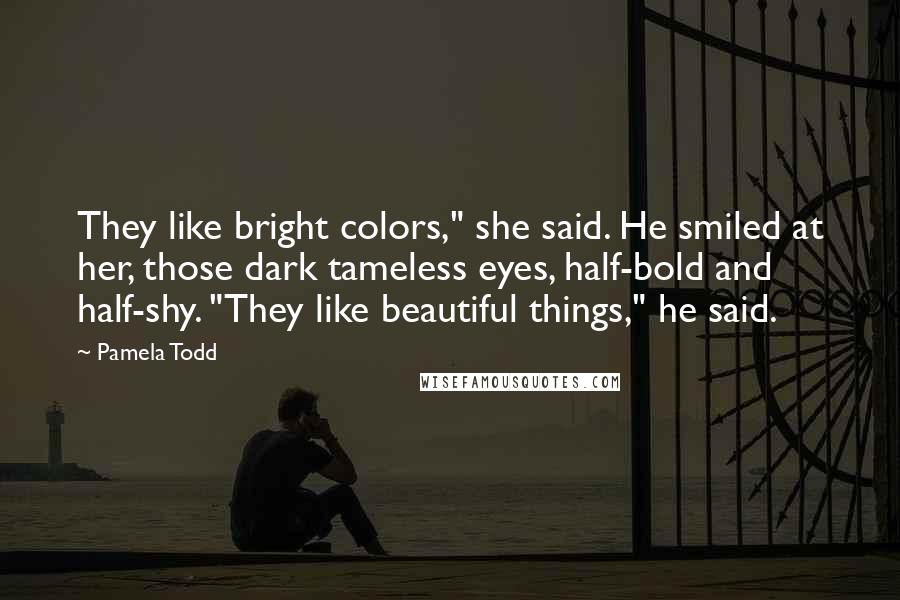 Pamela Todd Quotes: They like bright colors," she said. He smiled at her, those dark tameless eyes, half-bold and half-shy. "They like beautiful things," he said.