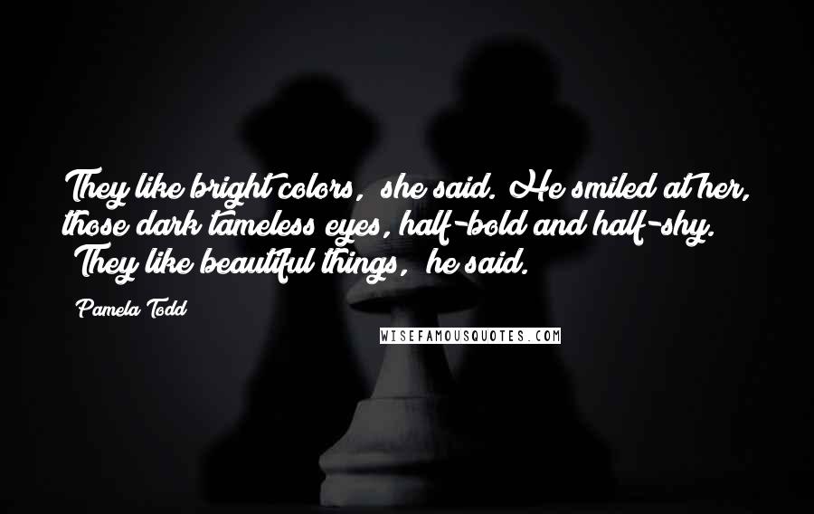 Pamela Todd Quotes: They like bright colors," she said. He smiled at her, those dark tameless eyes, half-bold and half-shy. "They like beautiful things," he said.