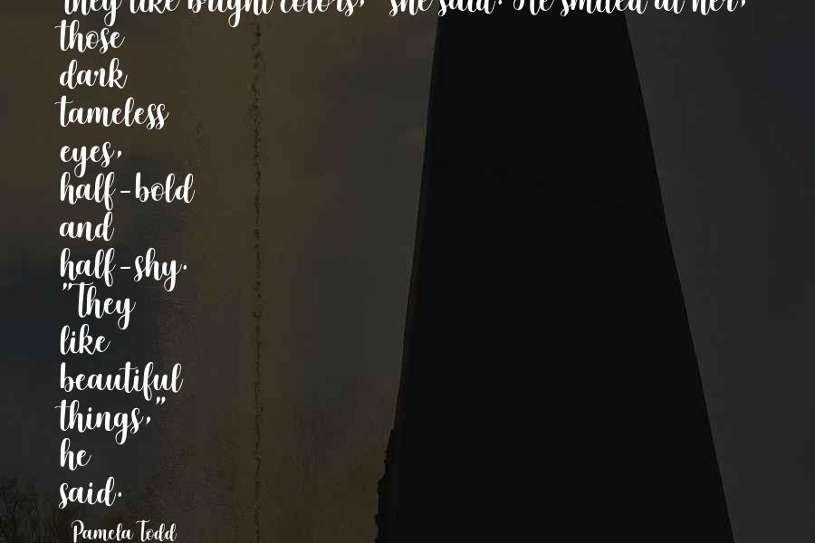 Pamela Todd Quotes: They like bright colors," she said. He smiled at her, those dark tameless eyes, half-bold and half-shy. "They like beautiful things," he said.