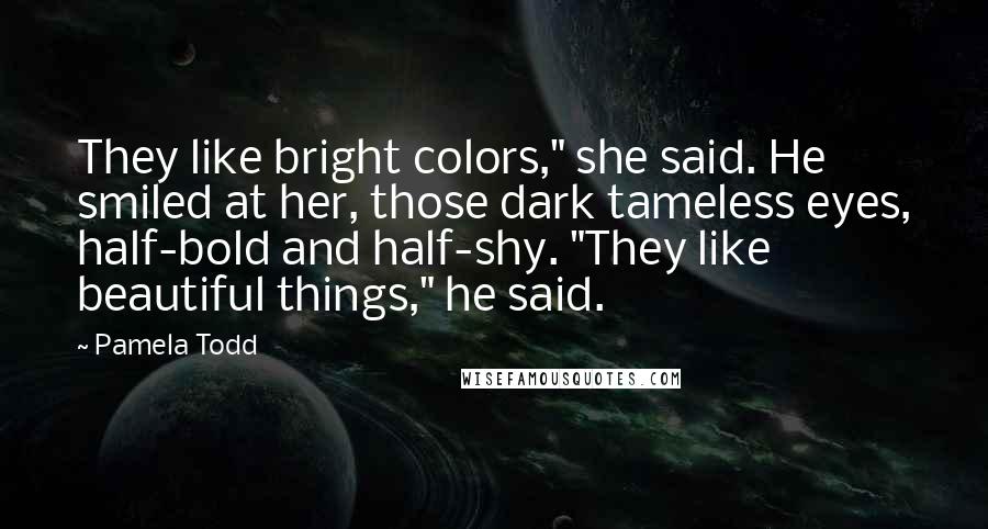 Pamela Todd Quotes: They like bright colors," she said. He smiled at her, those dark tameless eyes, half-bold and half-shy. "They like beautiful things," he said.