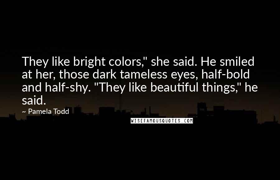 Pamela Todd Quotes: They like bright colors," she said. He smiled at her, those dark tameless eyes, half-bold and half-shy. "They like beautiful things," he said.