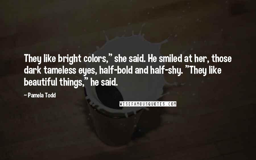 Pamela Todd Quotes: They like bright colors," she said. He smiled at her, those dark tameless eyes, half-bold and half-shy. "They like beautiful things," he said.