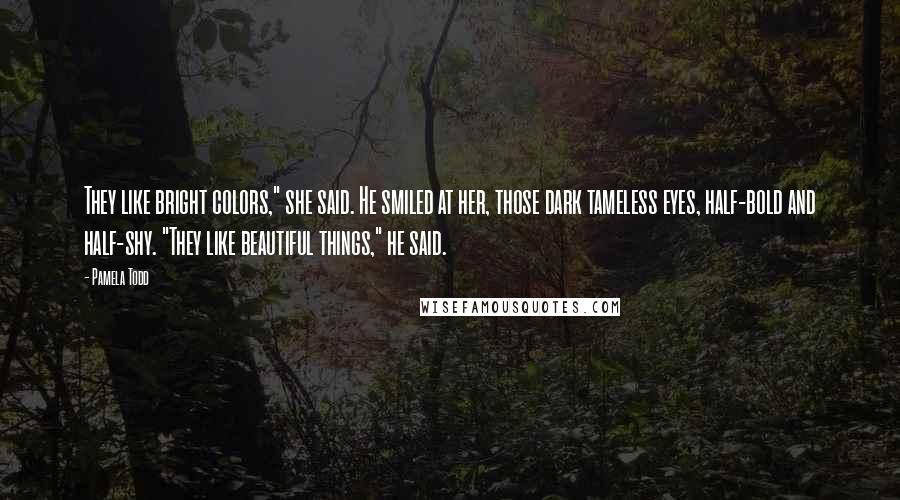 Pamela Todd Quotes: They like bright colors," she said. He smiled at her, those dark tameless eyes, half-bold and half-shy. "They like beautiful things," he said.